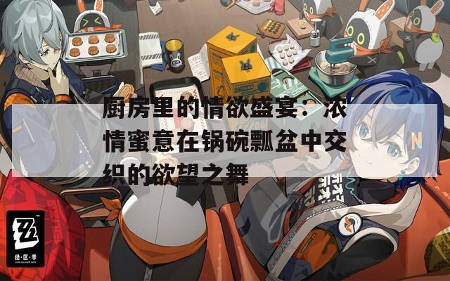 厨房里的情欲盛宴：浓情蜜意在锅碗瓢盆中交织的欲望之舞