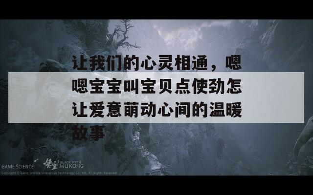 让我们的心灵相通，嗯嗯宝宝叫宝贝点使劲怎让爱意萌动心间的温暖故事