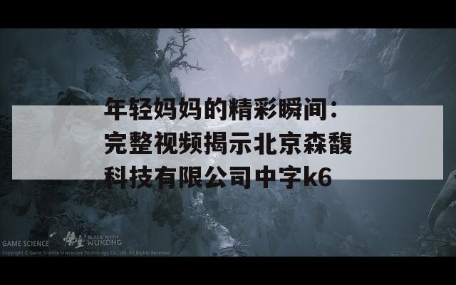 年轻妈妈的精彩瞬间：完整视频揭示北京森馥科技有限公司中字k6