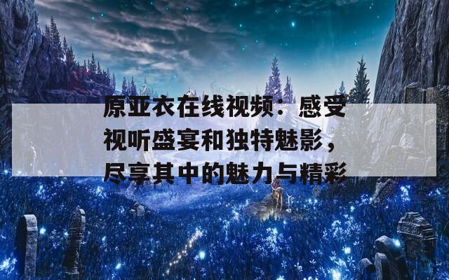 原亚衣在线视频：感受视听盛宴和独特魅影，尽享其中的魅力与精彩