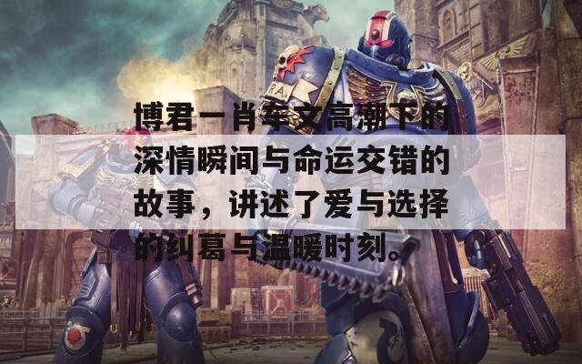 博君一肖车文高潮下的深情瞬间与命运交错的故事，讲述了爱与选择的纠葛与温暖时刻。