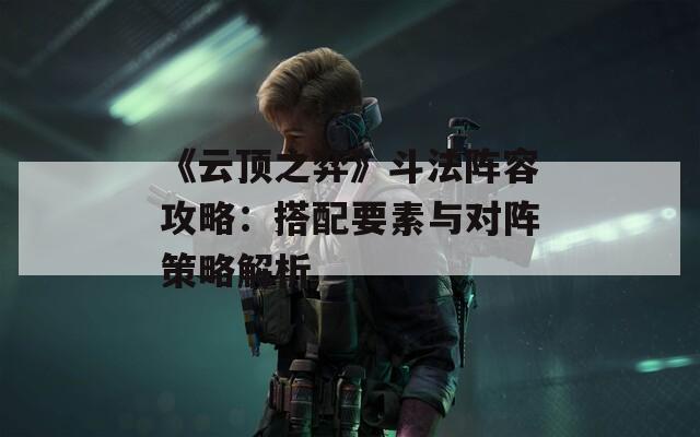 《云顶之弈》斗法阵容攻略：搭配要素与对阵策略解析