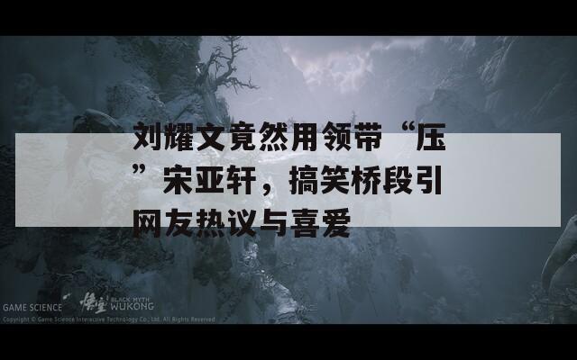 刘耀文竟然用领带“压”宋亚轩，搞笑桥段引网友热议与喜爱