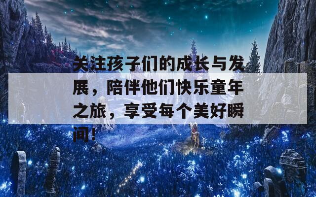关注孩子们的成长与发展，陪伴他们快乐童年之旅，享受每个美好瞬间！