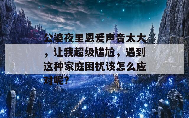 公婆夜里恩爱声音太大，让我超级尴尬，遇到这种家庭困扰该怎么应对呢？