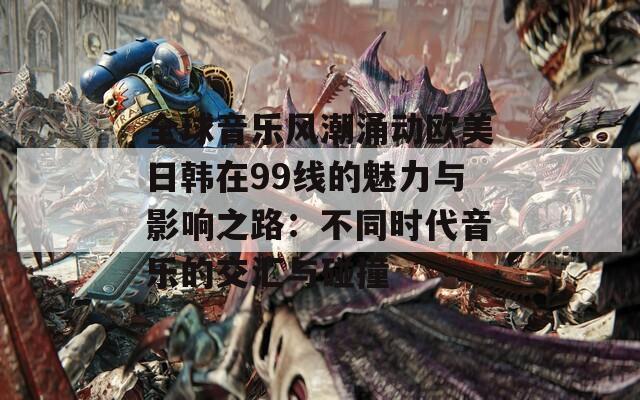 全球音乐风潮涌动欧美日韩在99线的魅力与影响之路：不同时代音乐的交汇与碰撞