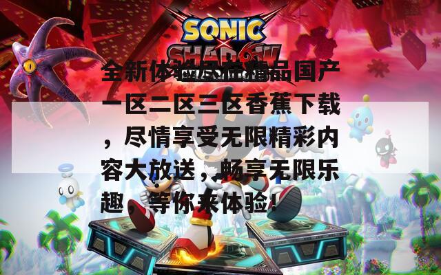 全新体验尽在精品国产一区二区三区香蕉下载，尽情享受无限精彩内容大放送，畅享无限乐趣，等你来体验！