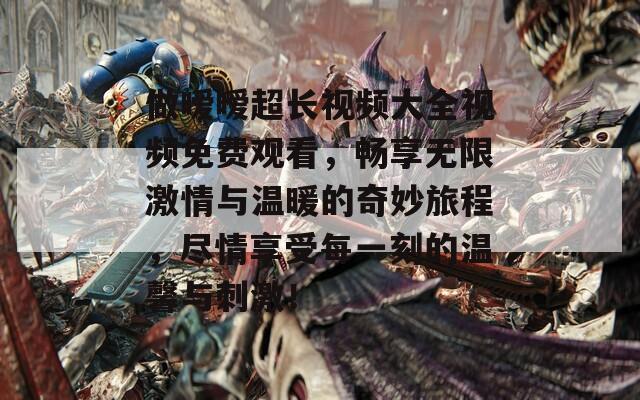 做暧暧超长视频大全视频免费观看，畅享无限激情与温暖的奇妙旅程，尽情享受每一刻的温馨与刺激！