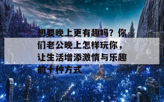 想要晚上更有趣吗？你们老公晚上怎样玩你，让生活增添激情与乐趣的十种方式