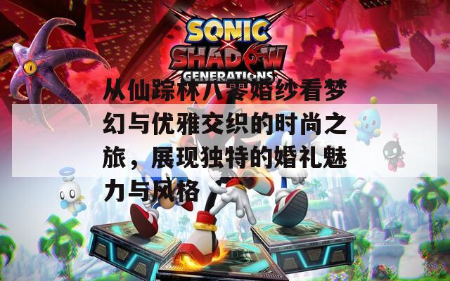 从仙踪林八零婚纱看梦幻与优雅交织的时尚之旅，展现独特的婚礼魅力与风格