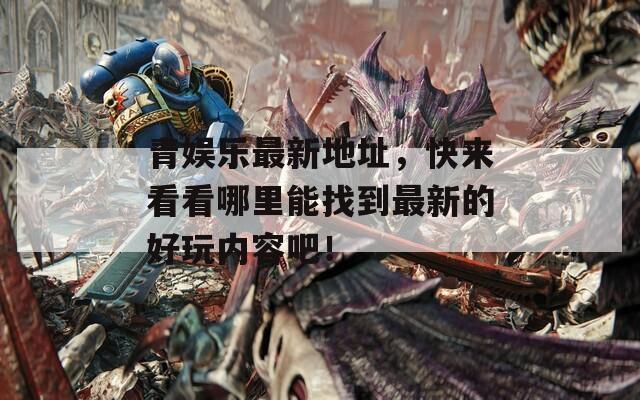 青娱乐最新地址，快来看看哪里能找到最新的好玩内容吧！