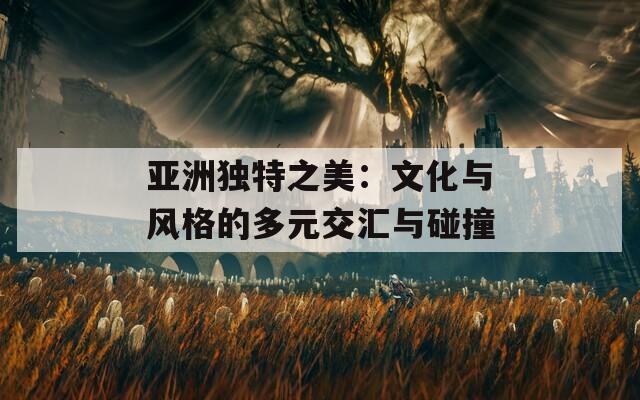 亚洲独特之美：文化与风格的多元交汇与碰撞