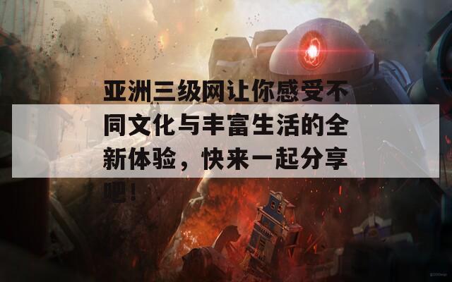 亚洲三级网让你感受不同文化与丰富生活的全新体验，快来一起分享吧！