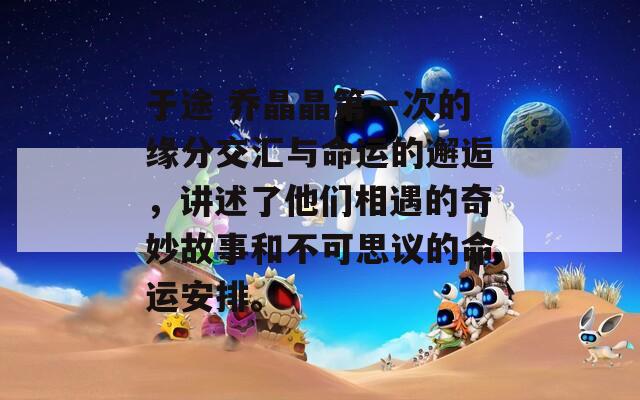 于途 乔晶晶第一次的缘分交汇与命运的邂逅，讲述了他们相遇的奇妙故事和不可思议的命运安排。