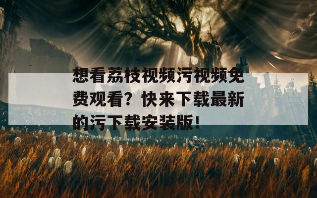 想看荔枝视频污视频免费观看？快来下载最新的污下载安装版！