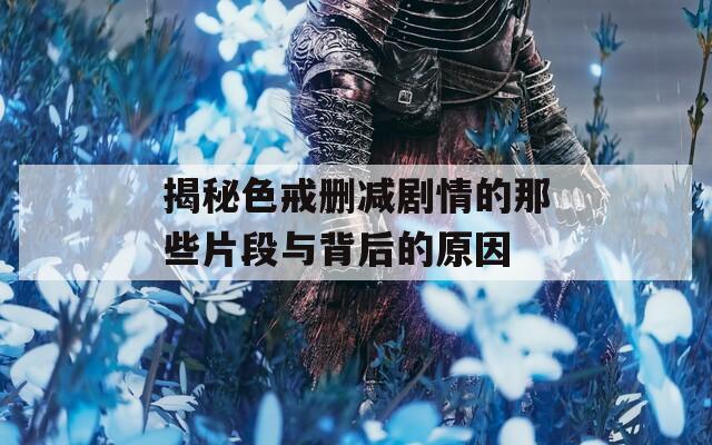 揭秘色戒删减剧情的那些片段与背后的原因
