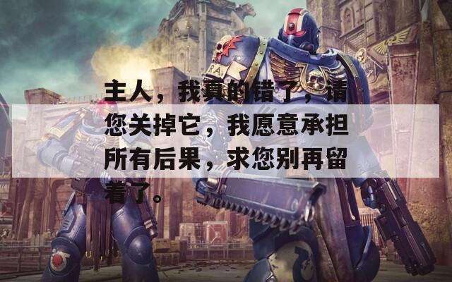 主人，我真的错了，请您关掉它，我愿意承担所有后果，求您别再留着了。