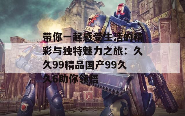带你一起感受生活的精彩与独特魅力之旅：久久99精品国产99久久6助你领悟
