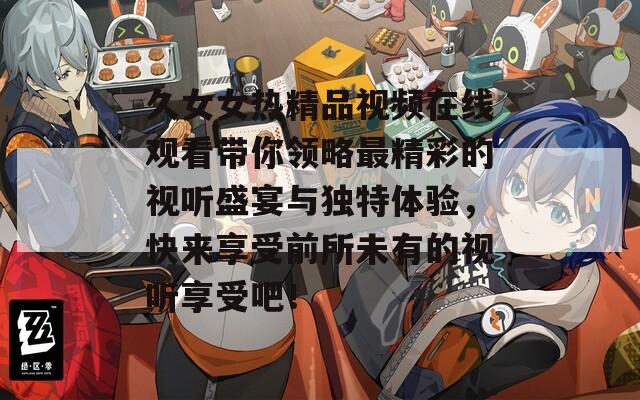 久女女热精品视频在线观看带你领略最精彩的视听盛宴与独特体验，快来享受前所未有的视听享受吧！