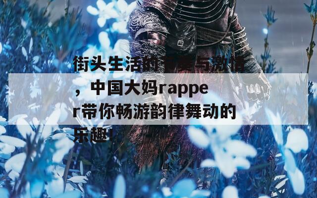 街头生活的节奏与激情，中国大妈rapper带你畅游韵律舞动的乐趣！