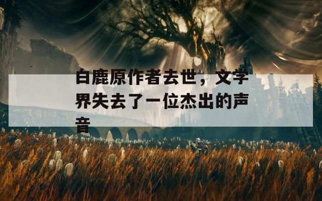 白鹿原作者去世，文学界失去了一位杰出的声音