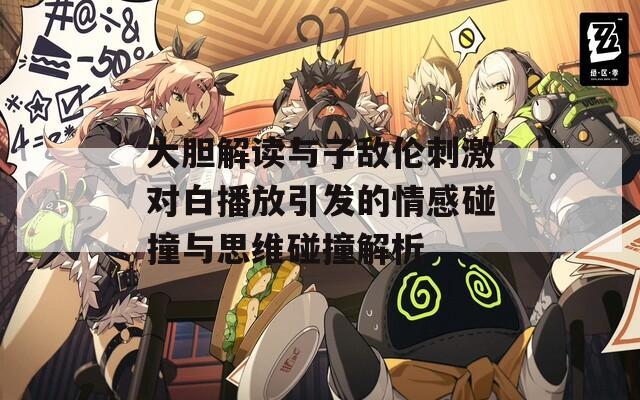大胆解读与子敌伦刺激对白播放引发的情感碰撞与思维碰撞解析