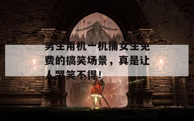 男生用机一机捅女生免费的搞笑场景，真是让人哭笑不得！