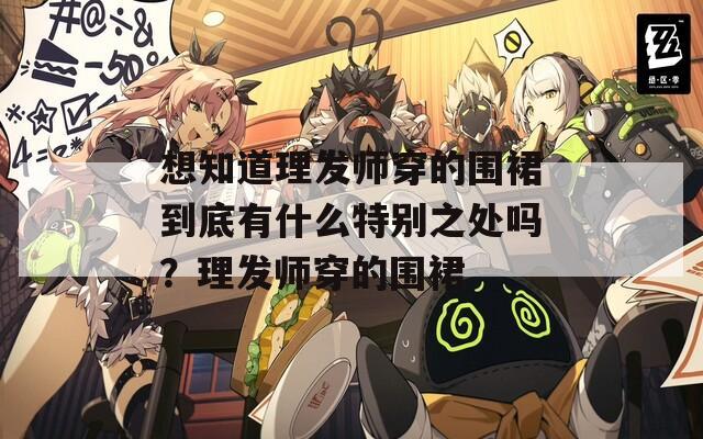 想知道理发师穿的围裙到底有什么特别之处吗？理发师穿的围裙