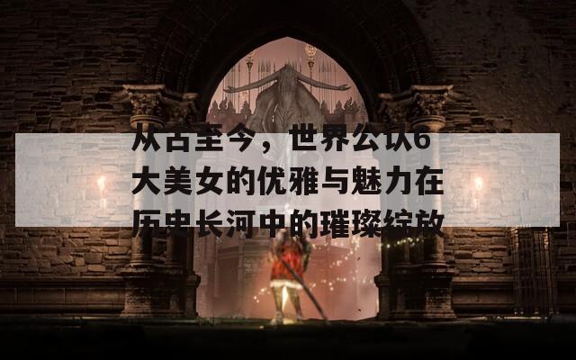 从古至今，世界公认6大美女的优雅与魅力在历史长河中的璀璨绽放