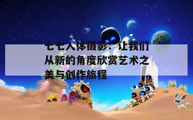 七七人体摄影：让我们从新的角度欣赏艺术之美与创作旅程