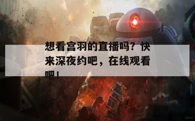 想看宫羽的直播吗？快来深夜约吧，在线观看吧！
