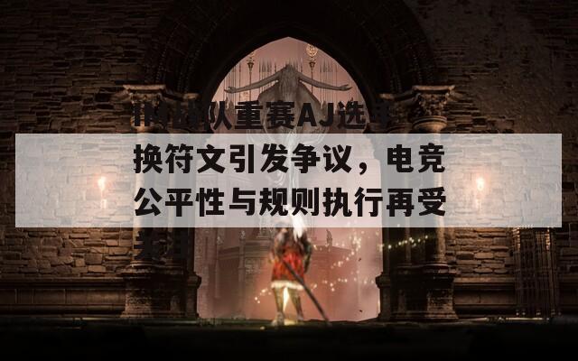 IM战队重赛AJ选手换符文引发争议，电竞公平性与规则执行再受关注
