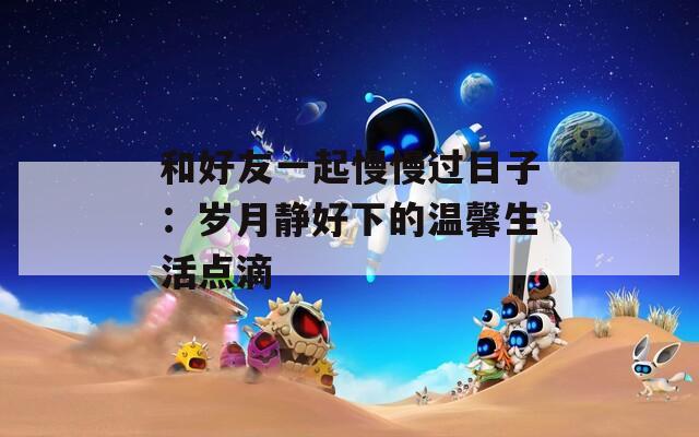 和好友一起慢慢过日子：岁月静好下的温馨生活点滴