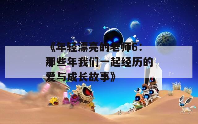 《年轻漂亮的老师6：那些年我们一起经历的爱与成长故事》