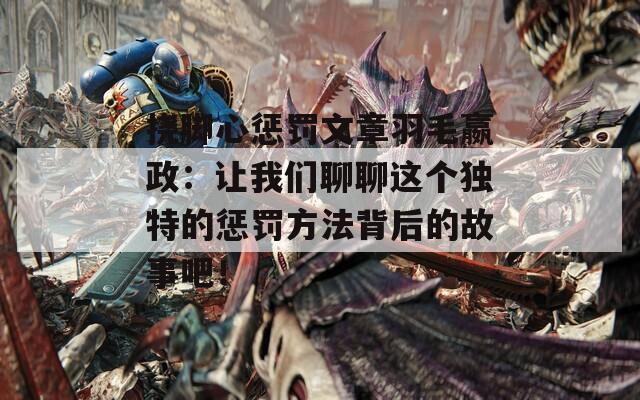 挠脚心惩罚文章羽毛嬴政：让我们聊聊这个独特的惩罚方法背后的故事吧！