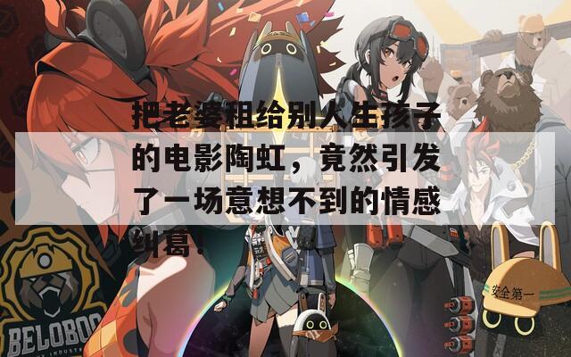把老婆租给别人生孩子的电影陶虹，竟然引发了一场意想不到的情感纠葛！