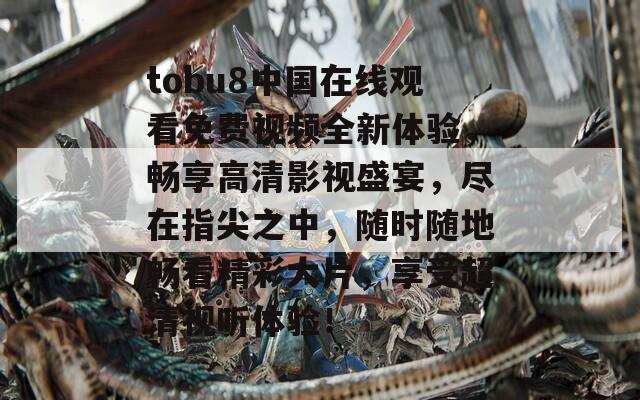 tobu8中国在线观看免费视频全新体验，畅享高清影视盛宴，尽在指尖之中，随时随地畅看精彩大片，享受超清视听体验！