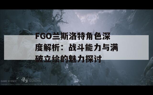 FGO兰斯洛特角色深度解析：战斗能力与满破立绘的魅力探讨