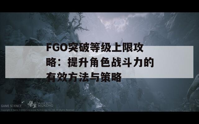 FGO突破等级上限攻略：提升角色战斗力的有效方法与策略