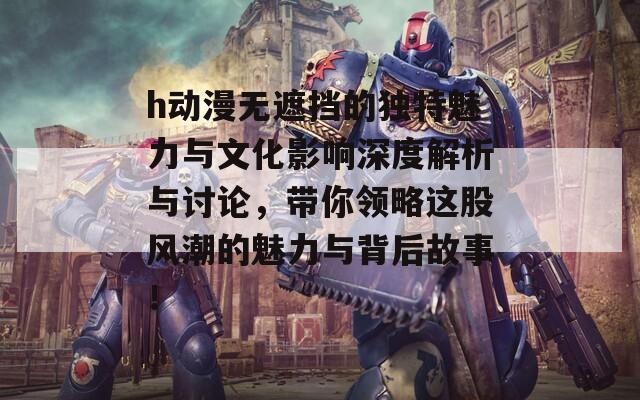 h动漫无遮挡的独特魅力与文化影响深度解析与讨论，带你领略这股风潮的魅力与背后故事！
