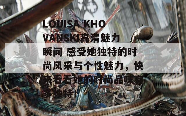 LOUISA KHOVANSKI高清魅力瞬间 感受她独特的时尚风采与个性魅力，快来看看她的时尚品味有多独特！