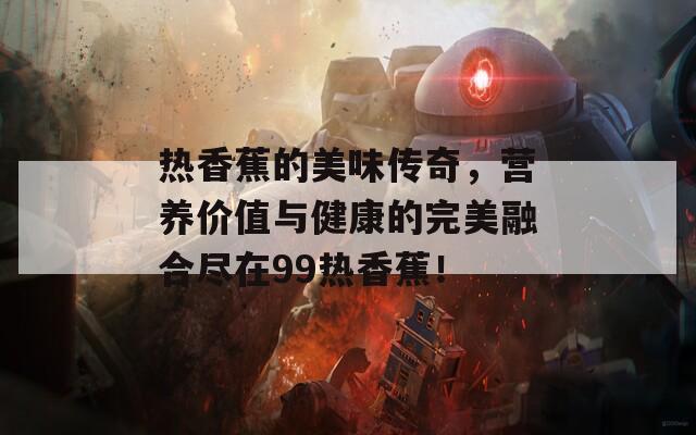 热香蕉的美味传奇，营养价值与健康的完美融合尽在99热香蕉！