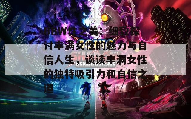 BBW性之美：细致探讨丰满女性的魅力与自信人生，谈谈丰满女性的独特吸引力和自信之道