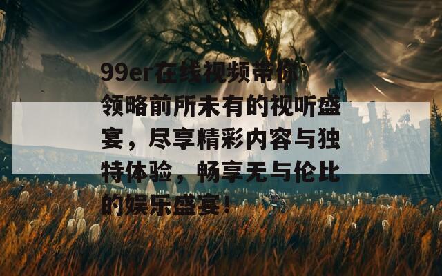 99er在线视频带你领略前所未有的视听盛宴，尽享精彩内容与独特体验，畅享无与伦比的娱乐盛宴！