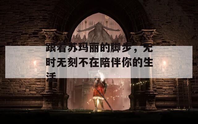 跟着苏玛丽的脚步，无时无刻不在陪伴你的生活