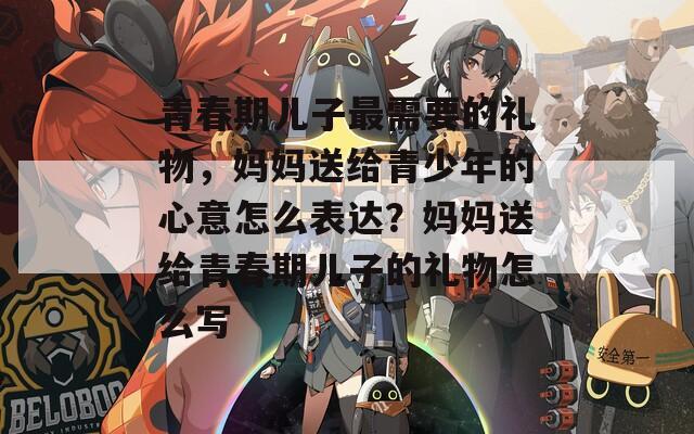 青春期儿子最需要的礼物，妈妈送给青少年的心意怎么表达？妈妈送给青春期儿子的礼物怎么写