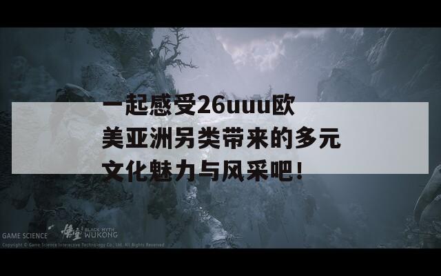 一起感受26uuu欧美亚洲另类带来的多元文化魅力与风采吧！