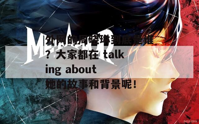 外网的周晓琳到底是谁？大家都在 talking about 她的故事和背景呢！