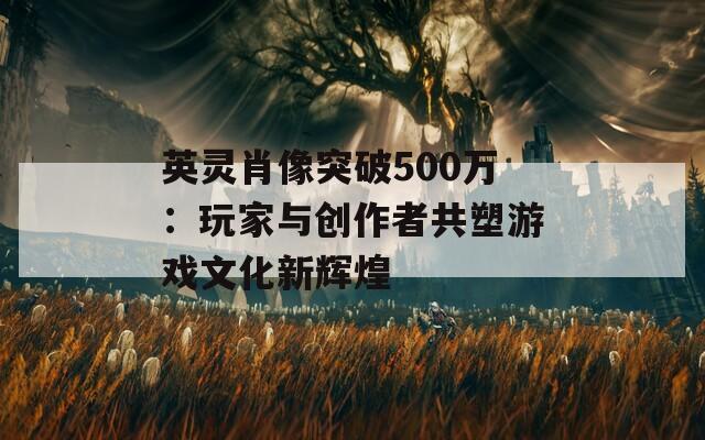 英灵肖像突破500万：玩家与创作者共塑游戏文化新辉煌