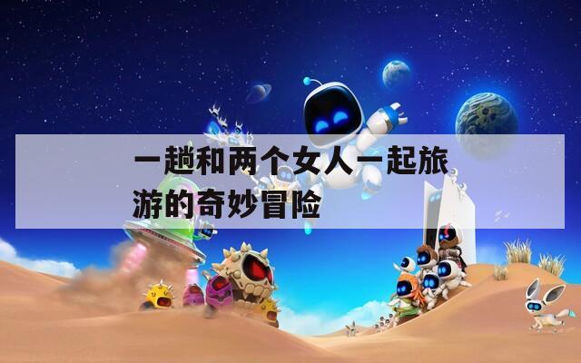 一趟和两个女人一起旅游的奇妙冒险